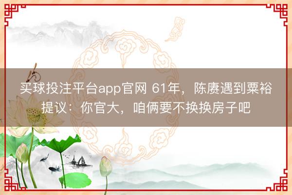 买球投注平台app官网 61年，陈赓遇到粟裕提议：你官大，咱俩要不换换房子吧