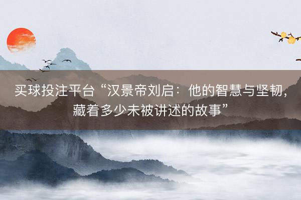 买球投注平台 “汉景帝刘启：他的智慧与坚韧，藏着多少未被讲述的故事”