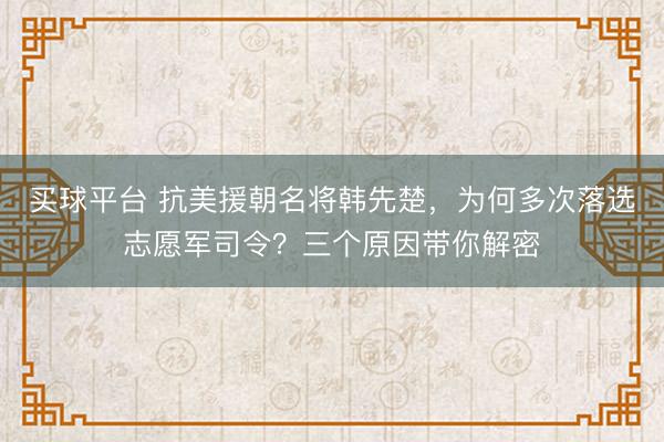 买球平台 抗美援朝名将韩先楚,为何多次落选志愿军司令?三个原因带你解密