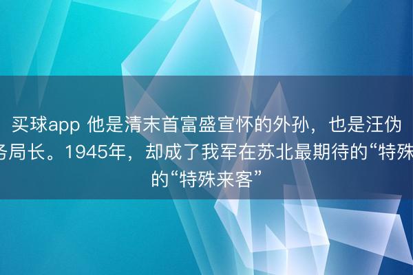 买球app 他是清末首富盛宣怀的外孙，也是汪伪的税务局长。1945年，却成了我军在苏北最期待的“特殊来客”