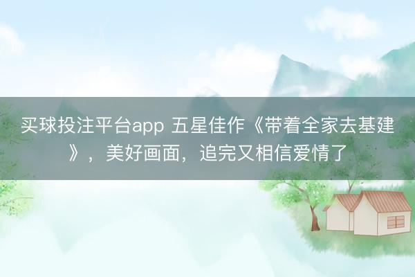 买球投注平台app 五星佳作《带着全家去基建》,美好画面,追完又相信爱情了