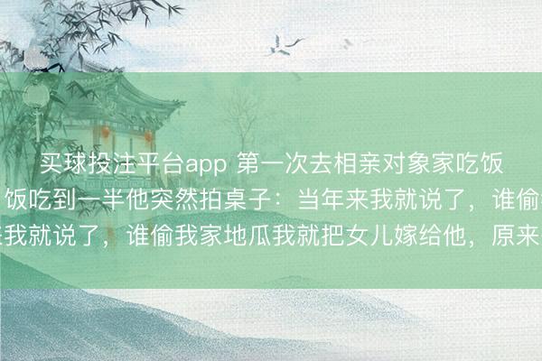 买球投注平台app 第一次去相亲对象家吃饭，她爸一直盯着我看，饭吃到一半他突然拍桌子：当年来我就说了，谁偷我家地瓜我就把女儿嫁给他，原来是你小子