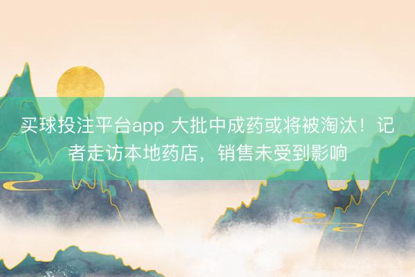 买球投注平台app 大批中成药或将被淘汰！记者走访本地药店，销售未受到影响