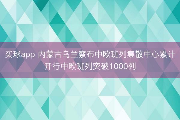 买球app 内蒙古乌兰察布中欧班列集散中心累计开行中欧班列突破1000列