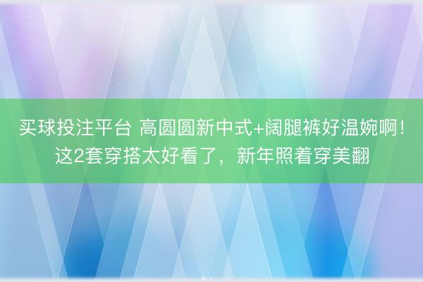 买球投注平台 高圆圆新中式+阔腿裤好温婉啊！这2套穿搭太好看了，新年照着穿美翻