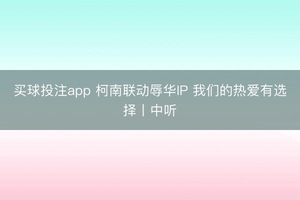 买球投注app 柯南联动辱华IP 我们的热爱有选择丨中听