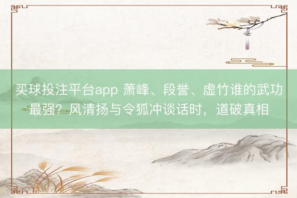 买球投注平台app 萧峰、段誉、虚竹谁的武功最强?风清扬与令狐冲谈话时,道破真相