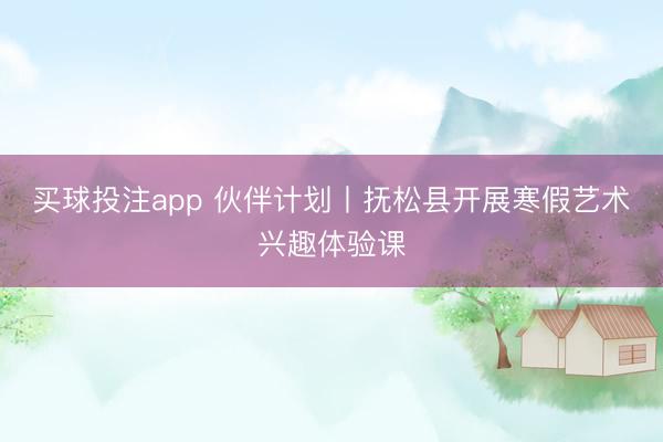 买球投注app 伙伴计划丨抚松县开展寒假艺术兴趣体验课
