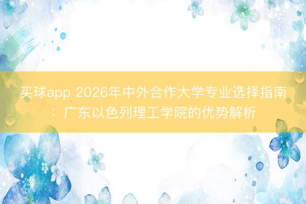 买球app 2026年中外合作大学专业选择指南：广东以色列理工学院的优势解析