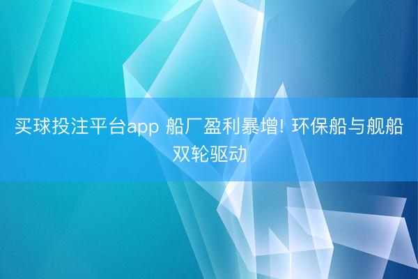 买球投注平台app 船厂盈利暴增! 环保船与舰船双轮驱动
