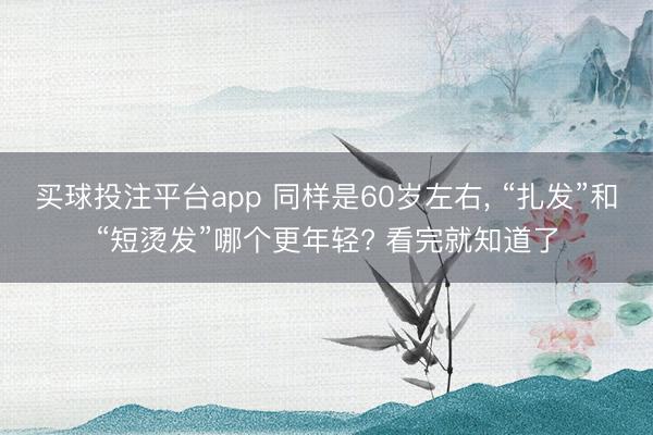 买球投注平台app 同样是60岁左右, “扎发”和“短烫发”哪个更年轻? 看完就知道了