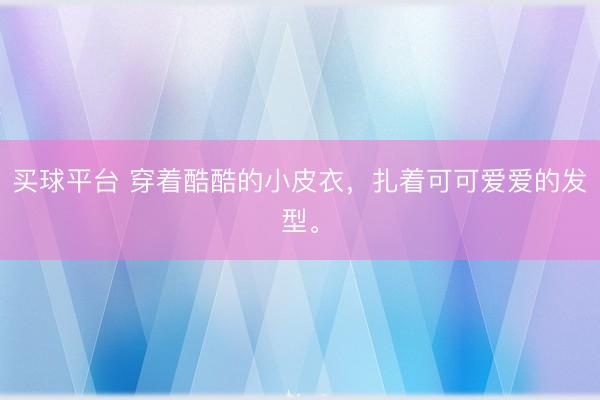 买球平台 穿着酷酷的小皮衣，扎着可可爱爱的发型。