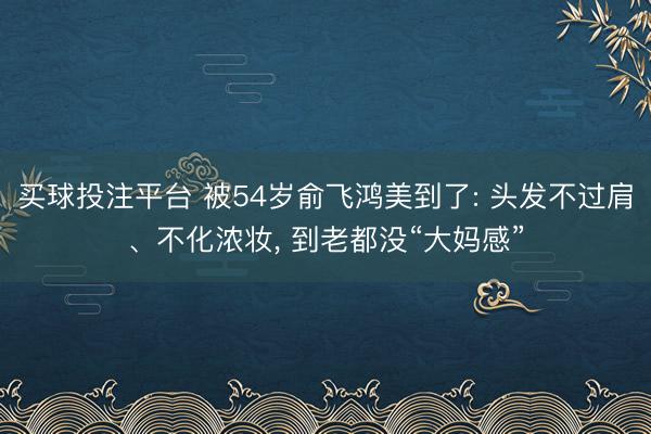 买球投注平台 被54岁俞飞鸿美到了: 头发不过肩、不化浓妆, 到老都没“大妈感”