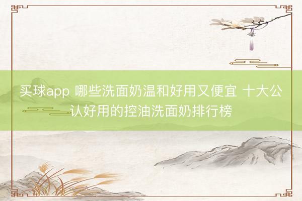 买球app 哪些洗面奶温和好用又便宜 十大公认好用的控油洗面奶排行榜