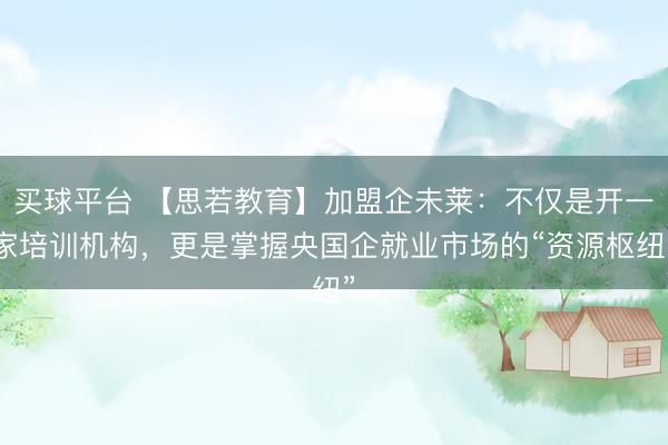 买球平台 【思若教育】加盟企未莱：不仅是开一家培训机构，更是掌握央国企就业市场的“资源枢纽”