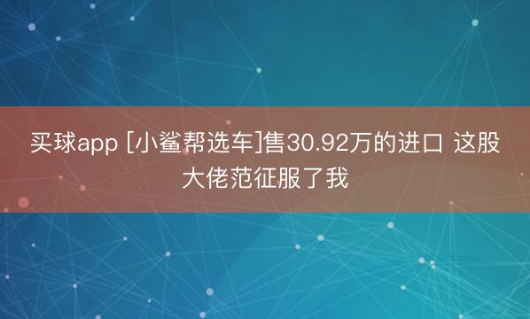 买球app [小鲨帮选车]售30.92万的进口 这股大佬范征服了我