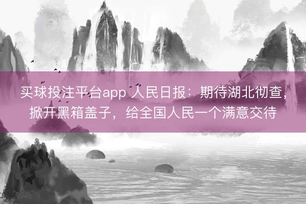买球投注平台app 人民日报：期待湖北彻查，掀开黑箱盖子，给全国人民一个满意交待