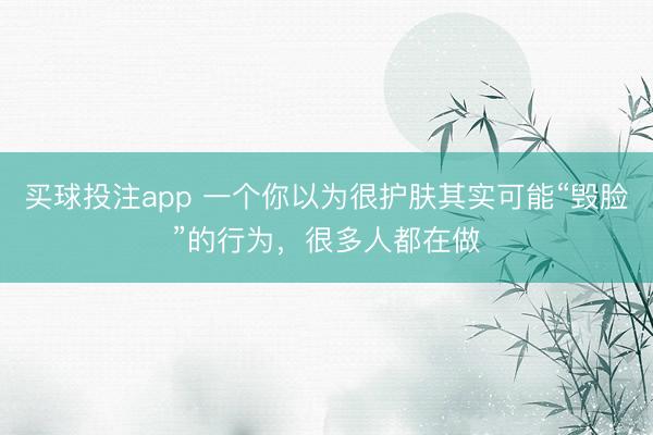 买球投注app 一个你以为很护肤其实可能“毁脸”的行为，很多人都在做