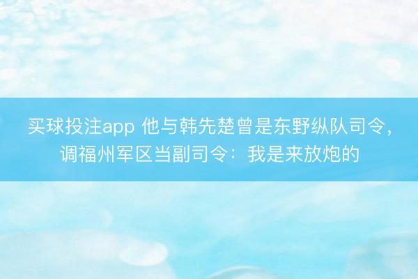 买球投注app 他与韩先楚曾是东野纵队司令，调福州军区当副司令：我是来放炮的