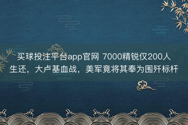 买球投注平台app官网 7000精锐仅200人生还，大卢基血战，美军竟将其奉为围歼标杆