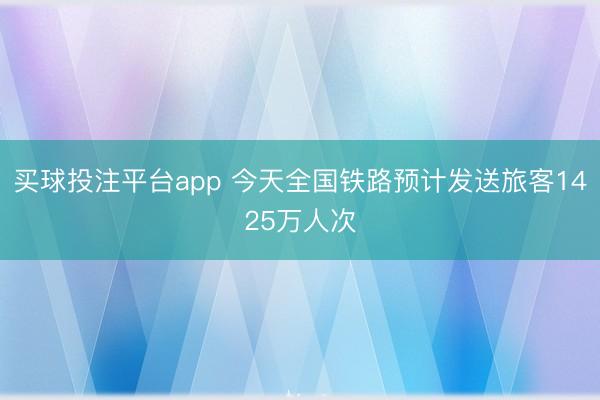 买球投注平台app 今天全国铁路预计发送旅客1425万人次