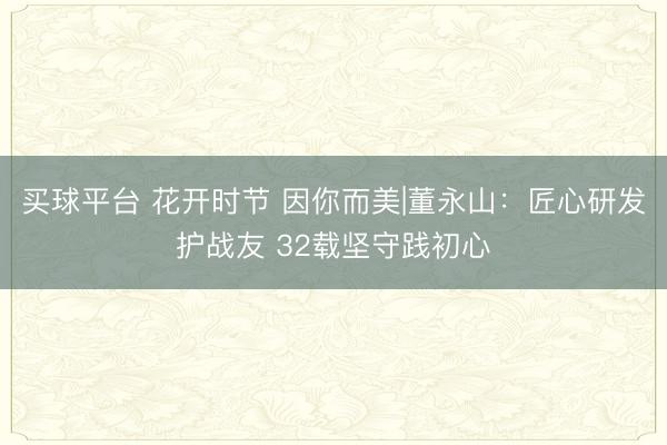 买球平台 花开时节 因你而美|董永山:匠心研发护战友 32载坚守践初心