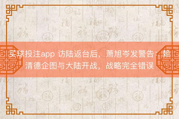 买球投注app 访陆返台后，萧旭岑发警告：赖清德企图与大陆开战，战略完全错误