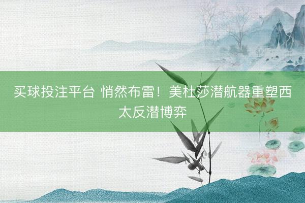 买球投注平台 悄然布雷！美杜莎潜航器重塑西太反潜博弈