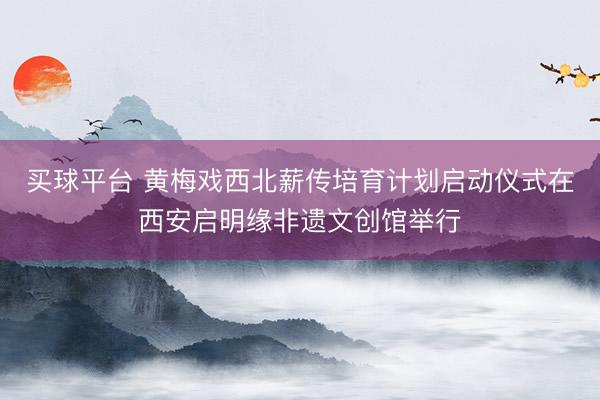 买球平台 黄梅戏西北薪传培育计划启动仪式在西安启明缘非遗文创馆举行