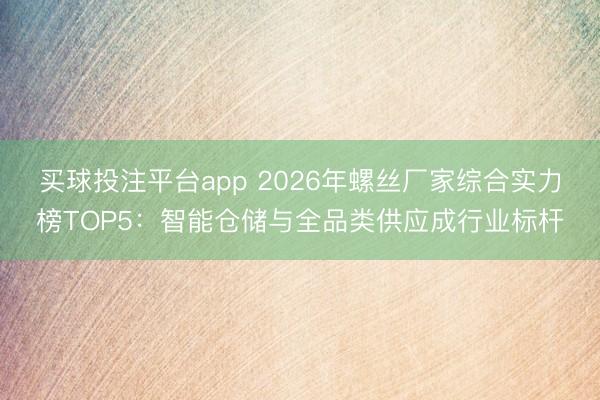 买球投注平台app 2026年螺丝厂家综合实力榜TOP5：智能仓储与全品类供应成行业标杆