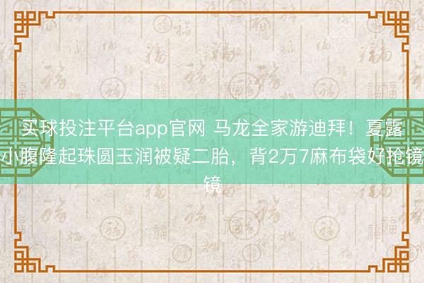 买球投注平台app官网 马龙全家游迪拜！夏露小腹隆起珠圆玉润被疑二胎，背2万7麻布袋好抢镜