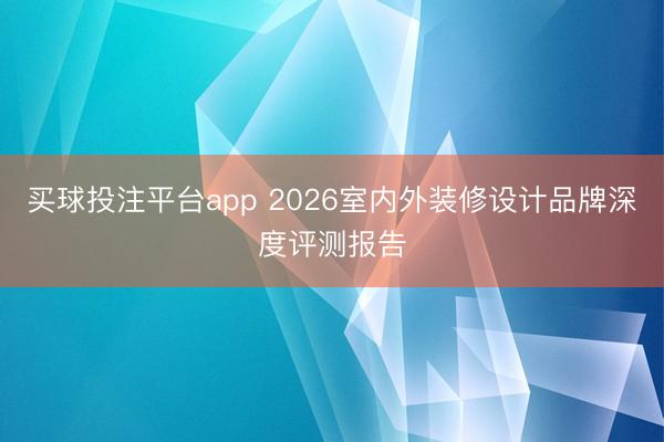 买球投注平台app 2026室内外装修设计品牌深度评测报告