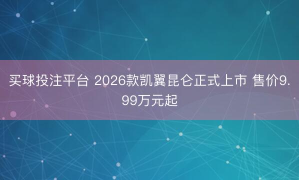 买球投注平台 2026款凯翼昆仑正式上市 售价9.99万元起
