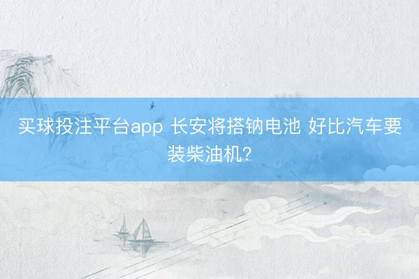 买球投注平台app 长安将搭钠电池 好比汽车要装柴油机?
