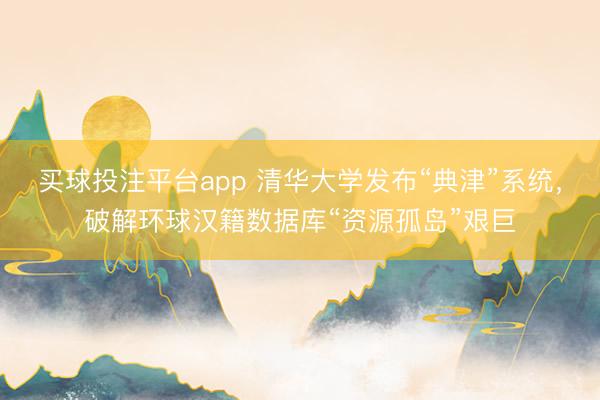 买球投注平台app 清华大学发布“典津”系统,破解环球汉籍数据库“资源孤岛”艰巨
