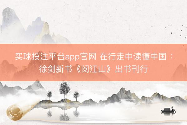 买球投注平台app官网 在行走中读懂中国 ：徐剑新书《阅江山》出书刊行