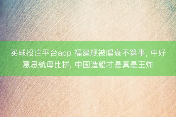买球投注平台app 福建舰被唱衰不算事, 中好意思航母比拼, 中国造船才是真是王炸