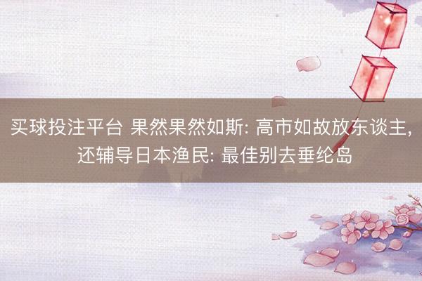 买球投注平台 果然果然如斯: 高市如故放东谈主, 还辅导日本渔民: 最佳别去垂纶岛