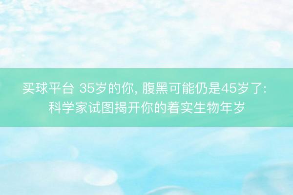 买球平台 35岁的你, 腹黑可能仍是45岁了: 科学家试图揭开你的着实生物年岁
