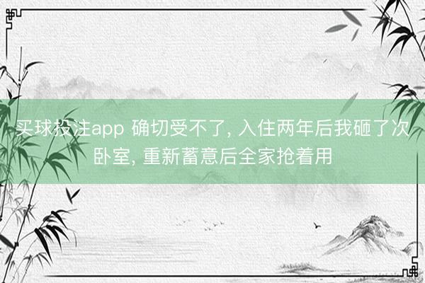 买球投注app 确切受不了, 入住两年后我砸了次卧室, 重新蓄意后全家抢着用
