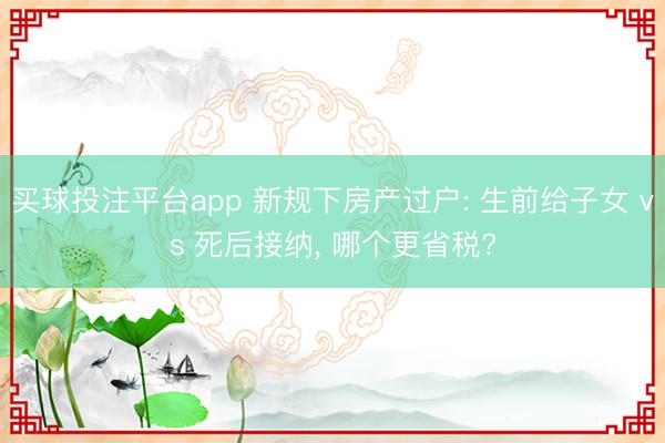 买球投注平台app 新规下房产过户: 生前给子女 vs 死后接纳, 哪个更省税?