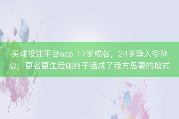 买球投注平台app 17岁成名，24岁堕入爷孙恋，更名更生后她终于活成了我方思要的模式