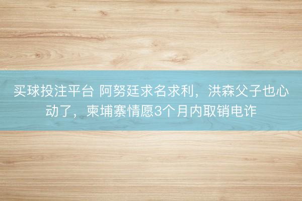 买球投注平台 阿努廷求名求利，洪森父子也心动了，柬埔寨情愿3个月内取销电诈