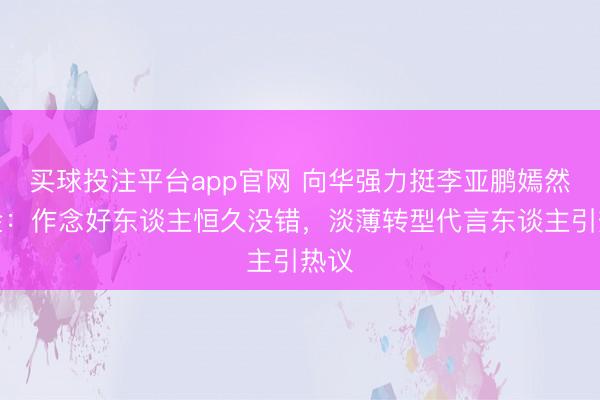 买球投注平台app官网 向华强力挺李亚鹏嫣然基金:作念好东谈主恒久没错,淡薄转型代言东谈主引热议