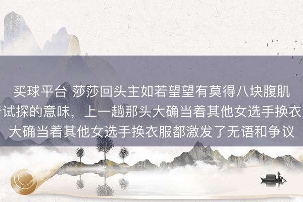 买球平台 莎莎回头主如若望望有莫得八块腹肌，就瞄一眼，昭着带着试探的意味，上一趟那头大确当着其他女选手换衣服都激发了无语和争议