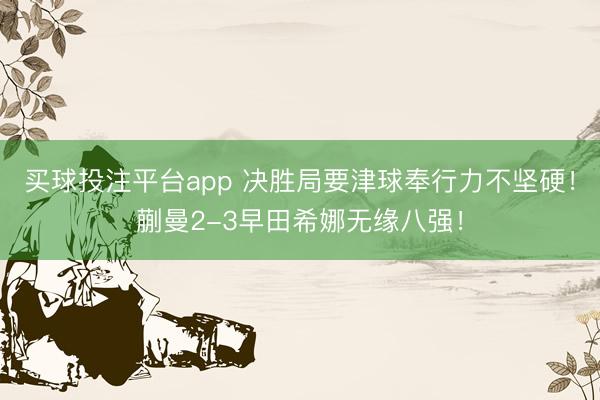买球投注平台app 决胜局要津球奉行力不坚硬!蒯曼2-3早田希娜无缘八强!