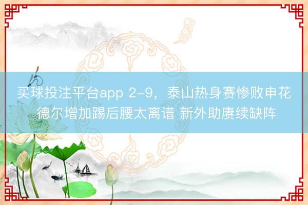 买球投注平台app 2-9,泰山热身赛惨败申花 德尔增加踢后腰太离谱 新外助赓续缺阵