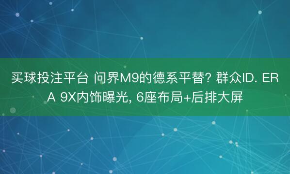 买球投注平台 问界M9的德系平替? 群众ID. ERA 9X内饰曝光, 6座布局+后排大屏
