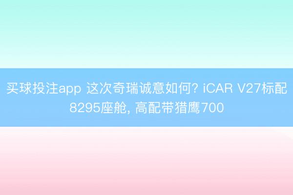 买球投注app 这次奇瑞诚意如何? iCAR V27标配8295座舱， 高配带猎鹰700