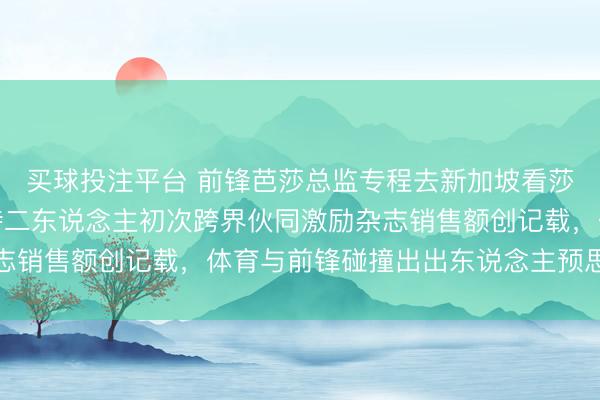 买球投注平台 前锋芭莎总监专程去新加坡看莎莎打球，周至躬行管待二东说念主初次跨界伙同激励杂志销售额创记载，体育与前锋碰撞出出东说念主预思的火花